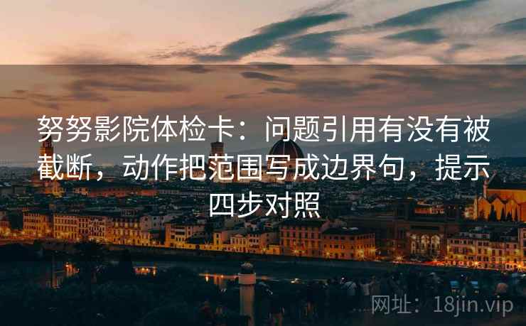 努努影院体检卡：问题引用有没有被截断，动作把范围写成边界句，提示四步对照