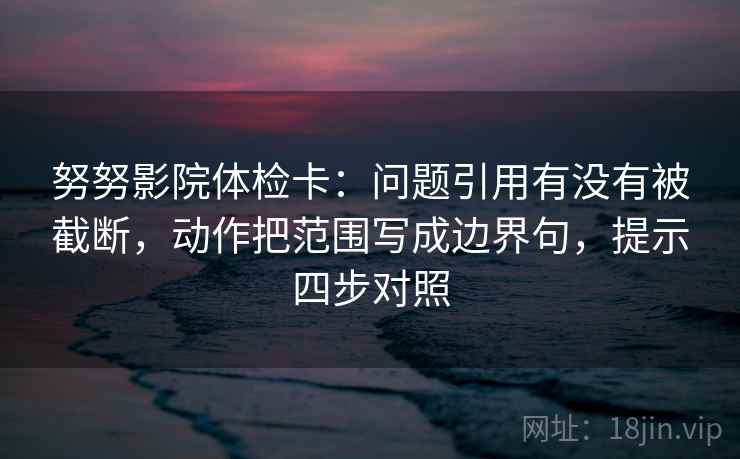 努努影院体检卡：问题引用有没有被截断，动作把范围写成边界句，提示四步对照