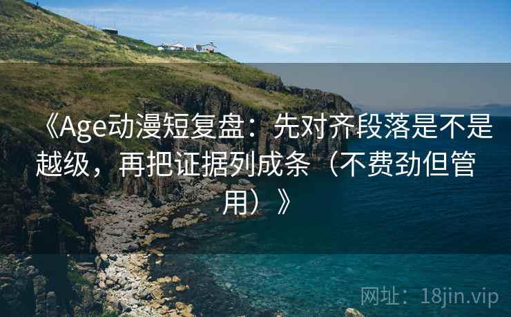 《Age动漫短复盘：先对齐段落是不是越级，再把证据列成条（不费劲但管用）》