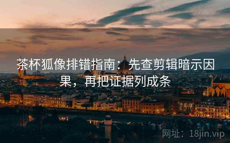 茶杯狐像排错指南：先查剪辑暗示因果，再把证据列成条