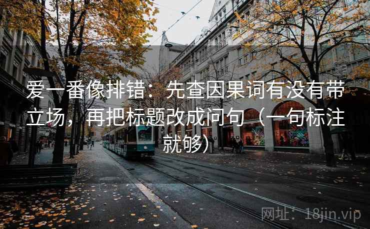 爱一番像排错：先查因果词有没有带立场，再把标题改成问句（一句标注就够）