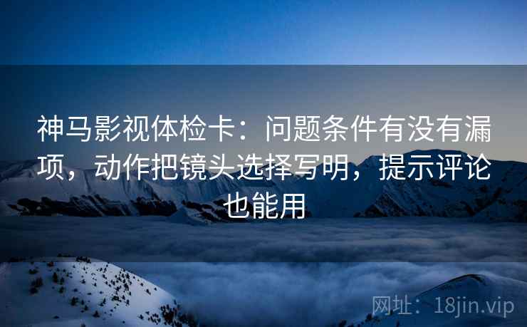 神马影视体检卡：问题条件有没有漏项，动作把镜头选择写明，提示评论也能用