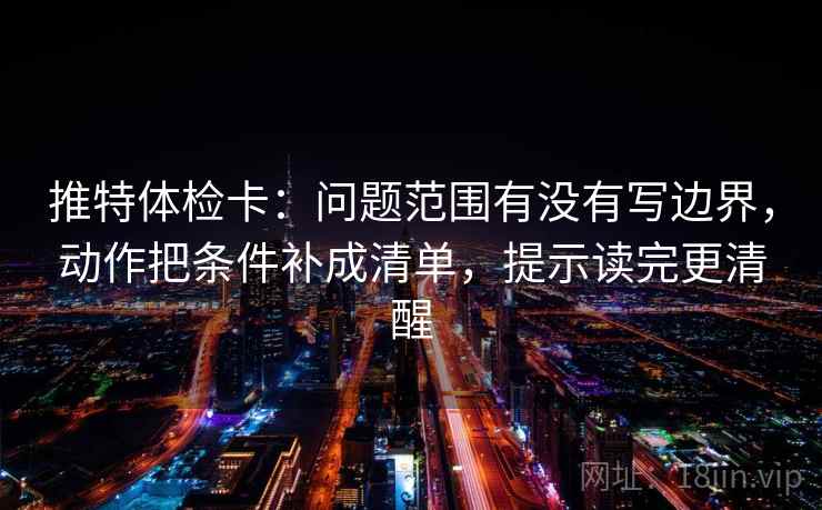 推特体检卡：问题范围有没有写边界，动作把条件补成清单，提示读完更清醒