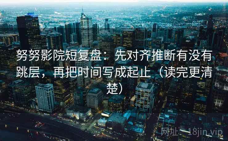 努努影院短复盘：先对齐推断有没有跳层，再把时间写成起止（读完更清楚）