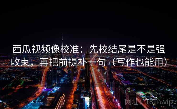 西瓜视频像校准：先校结尾是不是强收束，再把前提补一句（写作也能用）