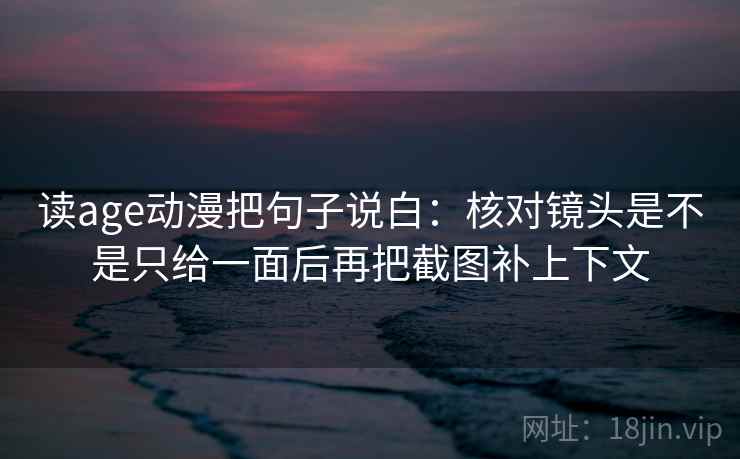 读age动漫把句子说白：核对镜头是不是只给一面后再把截图补上下文