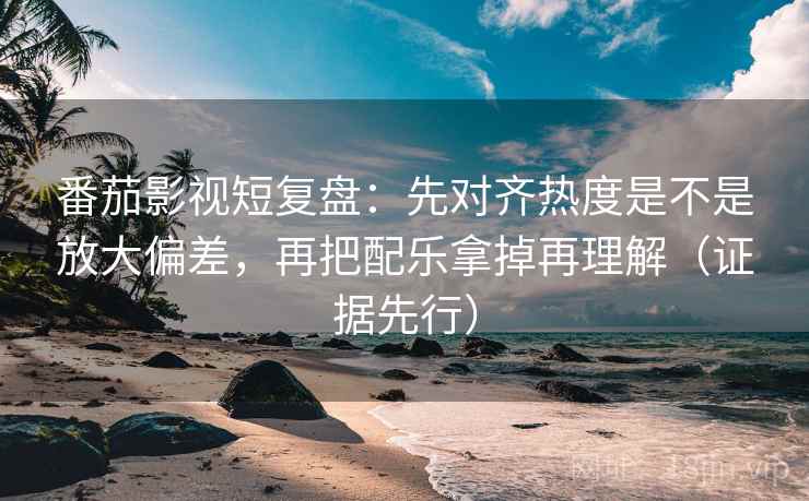 番茄影视短复盘：先对齐热度是不是放大偏差，再把配乐拿掉再理解（证据先行）