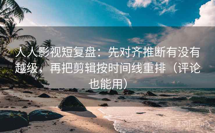 人人影视短复盘：先对齐推断有没有越级，再把剪辑按时间线重排（评论也能用）