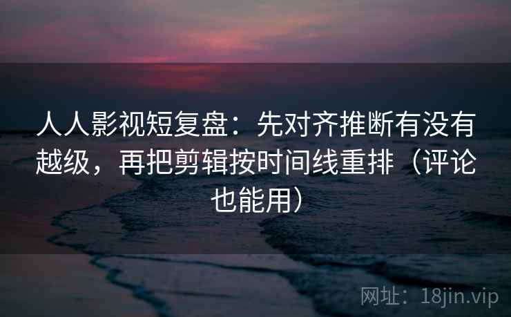 人人影视短复盘：先对齐推断有没有越级，再把剪辑按时间线重排（评论也能用）