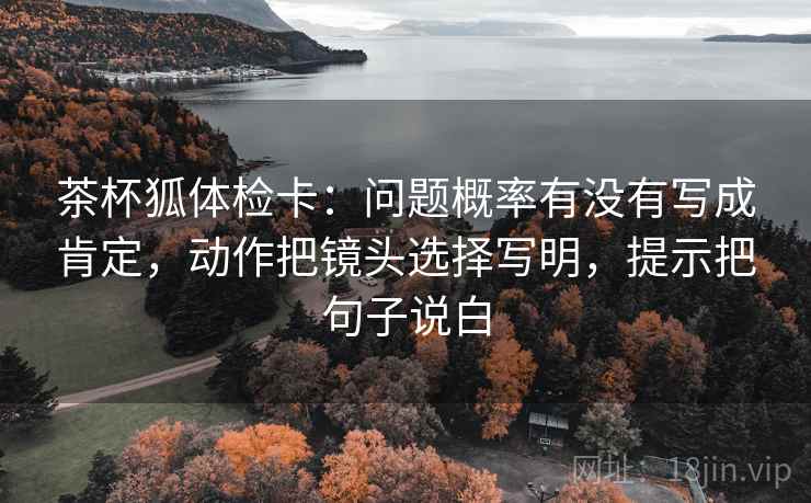 茶杯狐体检卡：问题概率有没有写成肯定，动作把镜头选择写明，提示把句子说白