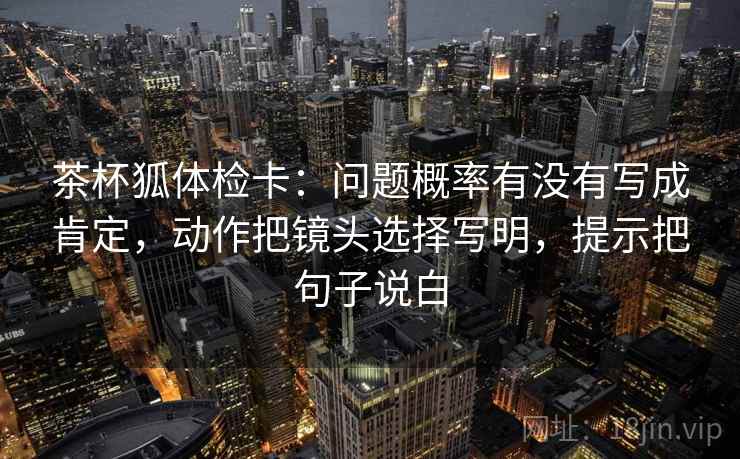 茶杯狐体检卡：问题概率有没有写成肯定，动作把镜头选择写明，提示把句子说白