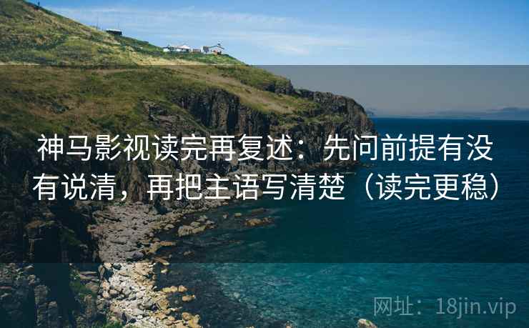 神马影视读完再复述：先问前提有没有说清，再把主语写清楚（读完更稳）