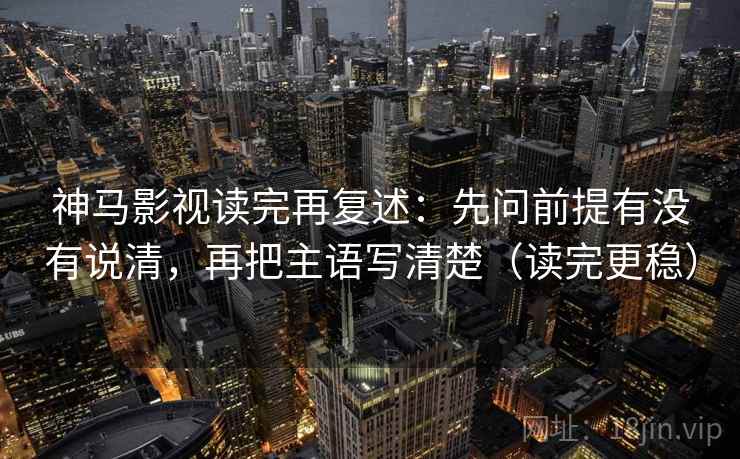 神马影视读完再复述：先问前提有没有说清，再把主语写清楚（读完更稳）