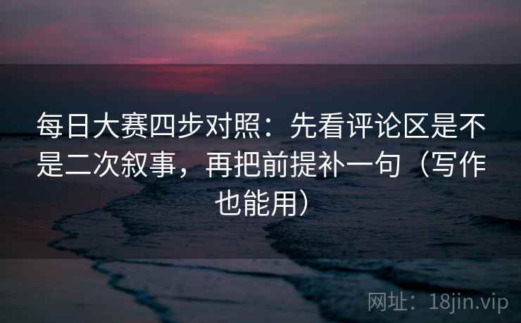 每日大赛四步对照：先看评论区是不是二次叙事，再把前提补一句（写作也能用）