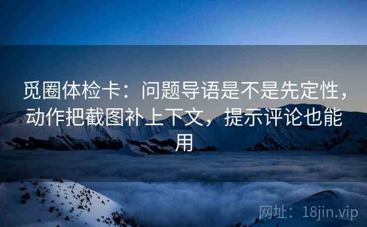 觅圈体检卡：问题导语是不是先定性，动作把截图补上下文，提示评论也能用
